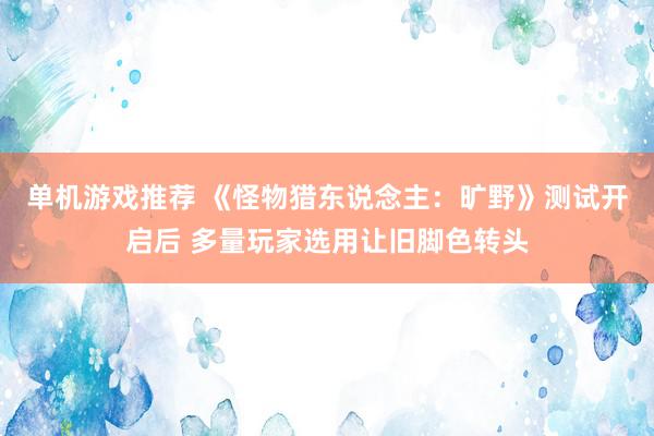 单机游戏推荐 《怪物猎东说念主：旷野》测试开启后 多量玩家选用让旧脚色转头