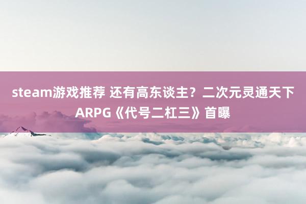 steam游戏推荐 还有高东谈主？二次元灵通天下ARPG《代号二杠三》首曝