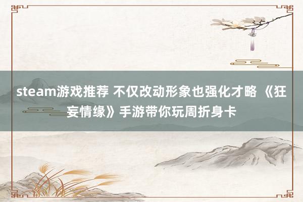 steam游戏推荐 不仅改动形象也强化才略 《狂妄情缘》手游带你玩周折身卡