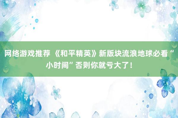 网络游戏推荐 《和平精英》新版块流浪地球必看“小时间”否则你就亏大了！