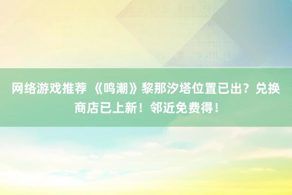 网络游戏推荐 《鸣潮》黎那汐塔位置已出？兑换商店已上新！邻近免费得！