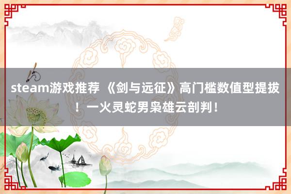 steam游戏推荐 《剑与远征》高门槛数值型提拔！一火灵蛇男枭雄云剖判！