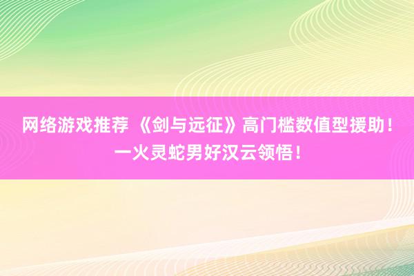 网络游戏推荐 《剑与远征》高门槛数值型援助！一火灵蛇男好汉云领悟！