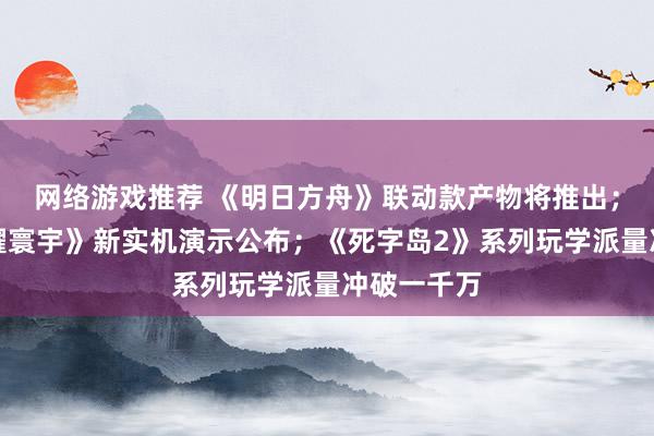 网络游戏推荐 《明日方舟》联动款产物将推出；《王者荣耀寰宇》新实机演示公布；《死字岛2》系列玩学派量冲破一千万