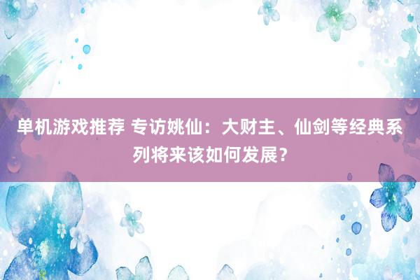 单机游戏推荐 专访姚仙：大财主、仙剑等经典系列将来该如何发展？