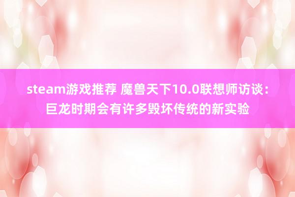 steam游戏推荐 魔兽天下10.0联想师访谈：巨龙时期会有许多毁坏传统的新实验