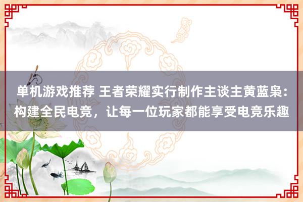 单机游戏推荐 王者荣耀实行制作主谈主黄蓝枭：构建全民电竞，让每一位玩家都能享受电竞乐趣