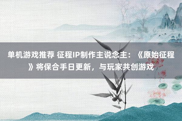 单机游戏推荐 征程IP制作主说念主：《原始征程》将保合手日更新，与玩家共创游戏