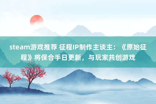 steam游戏推荐 征程IP制作主谈主：《原始征程》将保合手日更新，与玩家共创游戏