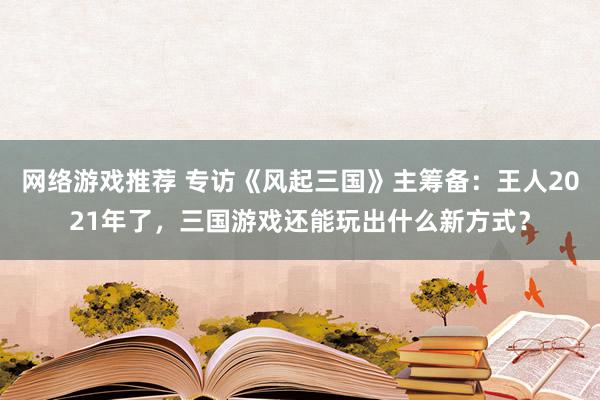 网络游戏推荐 专访《风起三国》主筹备：王人2021年了，三国游戏还能玩出什么新方式？