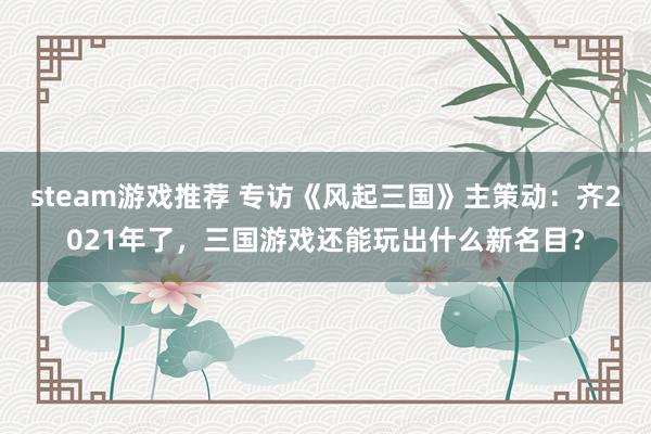 steam游戏推荐 专访《风起三国》主策动：齐2021年了，三国游戏还能玩出什么新名目？