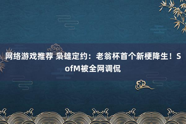 网络游戏推荐 枭雄定约：老翁杯首个新梗降生！SofM被全网调侃