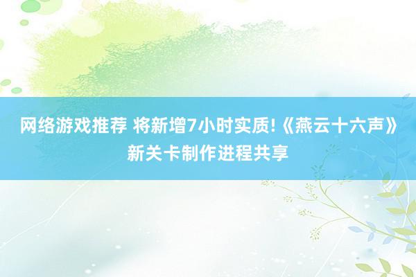 网络游戏推荐 将新增7小时实质!《燕云十六声》新关卡制作进程共享