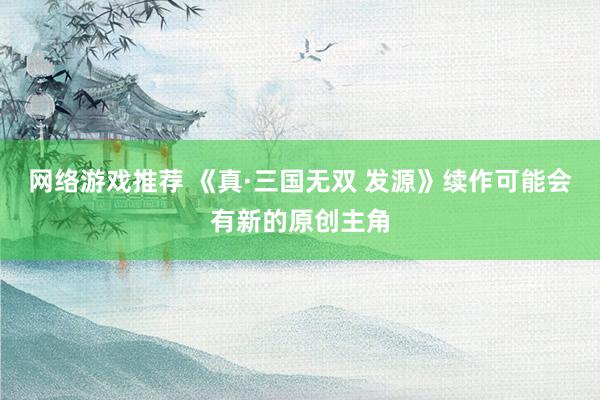 网络游戏推荐 《真·三国无双 发源》续作可能会有新的原创主角