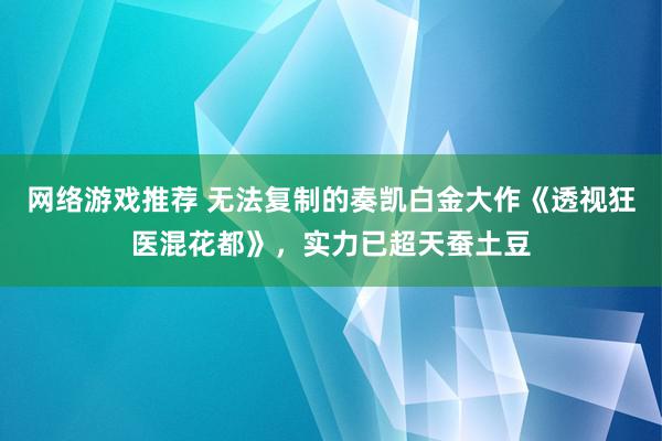 网络游戏推荐 无法复制的奏凯白金大作《透视狂医混花都》，实力已超天蚕土豆