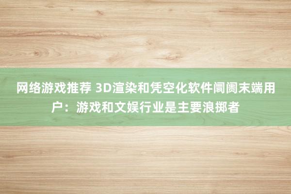 网络游戏推荐 3D渲染和凭空化软件阛阓末端用户：游戏和文娱行业是主要浪掷者