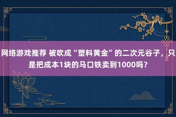 网络游戏推荐 被吹成“塑料黄金”的二次元谷子，只是把成本1块的马口铁卖到1000吗？