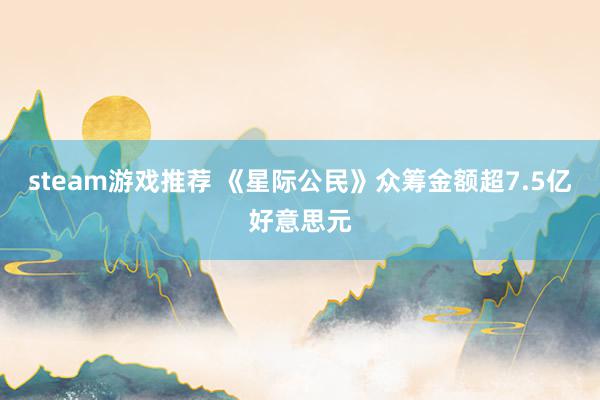 steam游戏推荐 《星际公民》众筹金额超7.5亿好意思元