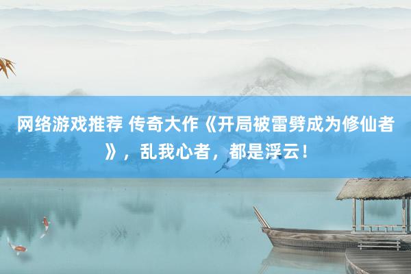 网络游戏推荐 传奇大作《开局被雷劈成为修仙者》，乱我心者，都是浮云！