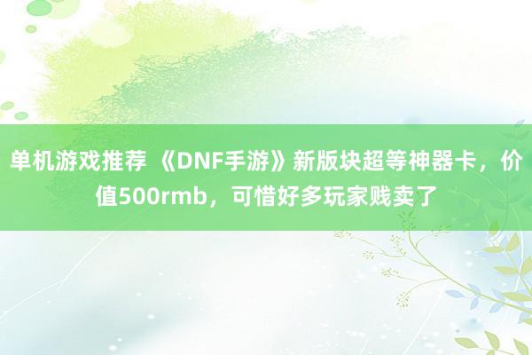 单机游戏推荐 《DNF手游》新版块超等神器卡，价值500rmb，可惜好多玩家贱卖了