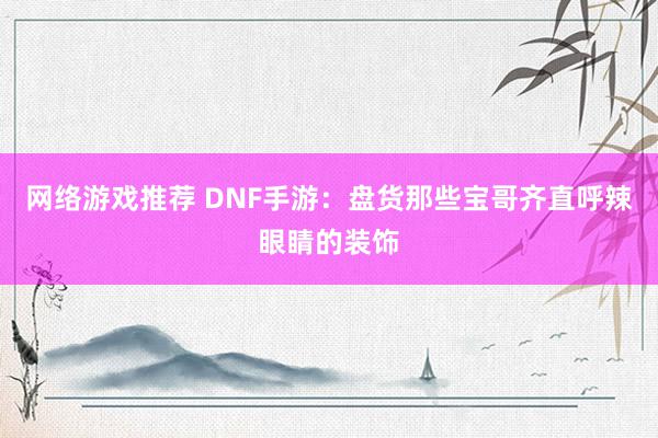 网络游戏推荐 DNF手游：盘货那些宝哥齐直呼辣眼睛的装饰