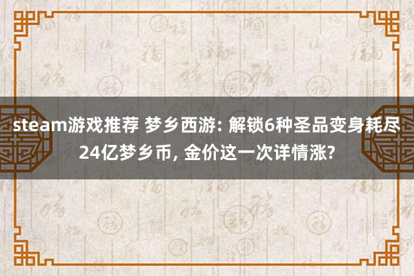 steam游戏推荐 梦乡西游: 解锁6种圣品变身耗尽24亿梦乡币, 金价这一次详情涨?