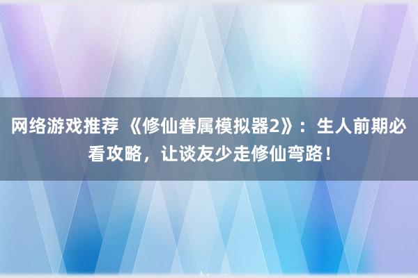 网络游戏推荐 《修仙眷属模拟器2》：生人前期必看攻略，让谈友少走修仙弯路！