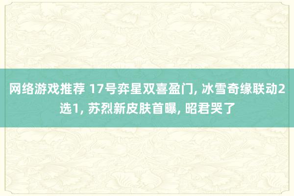 网络游戏推荐 17号弈星双喜盈门, 冰雪奇缘联动2选1, 苏烈新皮肤首曝, 昭君哭了