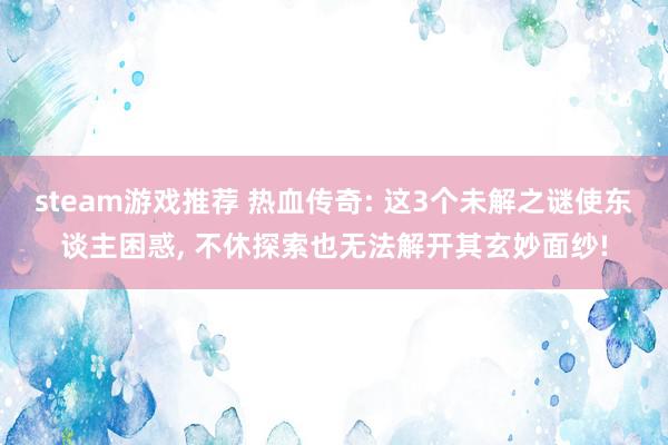 steam游戏推荐 热血传奇: 这3个未解之谜使东谈主困惑, 不休探索也无法解开其玄妙面纱!