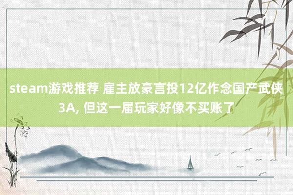 steam游戏推荐 雇主放豪言投12亿作念国产武侠3A, 但这一届玩家好像不买账了