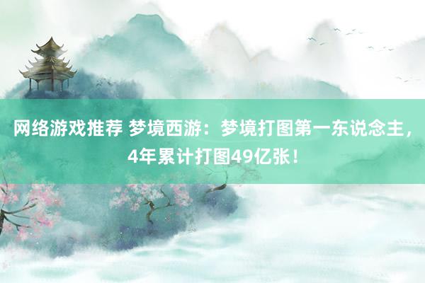 网络游戏推荐 梦境西游：梦境打图第一东说念主，4年累计打图49亿张！