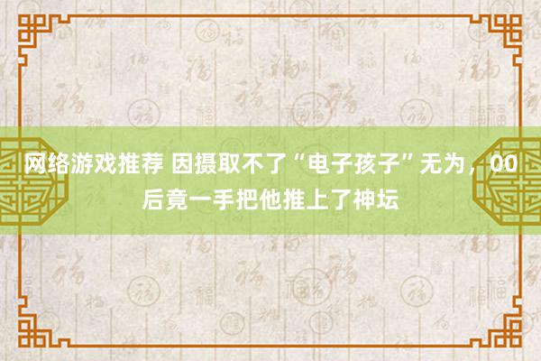 网络游戏推荐 因摄取不了“电子孩子”无为，00后竟一手把他推上了神坛