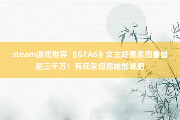 steam游戏推荐 《GTA6》女主好意思图看量超三千万！有玩家但愿她能减肥