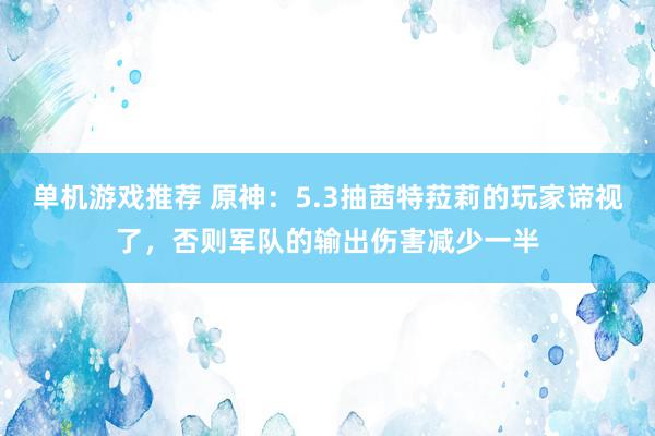 单机游戏推荐 原神：5.3抽茜特菈莉的玩家谛视了，否则军队的输出伤害减少一半