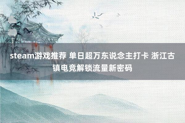 steam游戏推荐 单日超万东说念主打卡 浙江古镇电竞解锁流量新密码