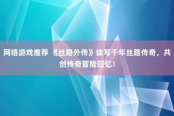 网络游戏推荐 《丝路外传》续写千年丝路传奇，共创传奇冒险回忆！