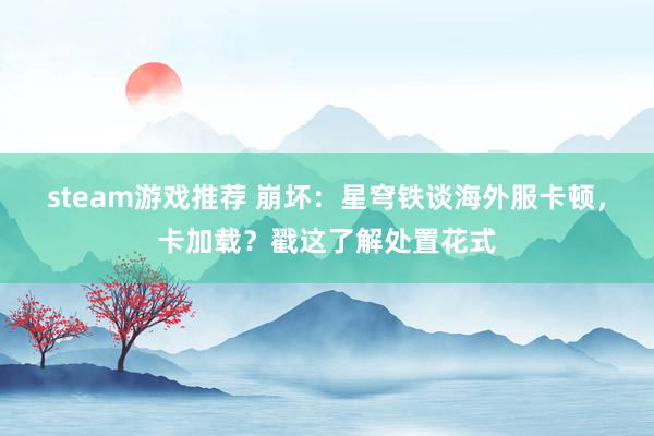 steam游戏推荐 崩坏：星穹铁谈海外服卡顿，卡加载？戳这了解处置花式