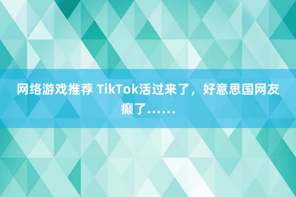 网络游戏推荐 TikTok活过来了，好意思国网友癫了……