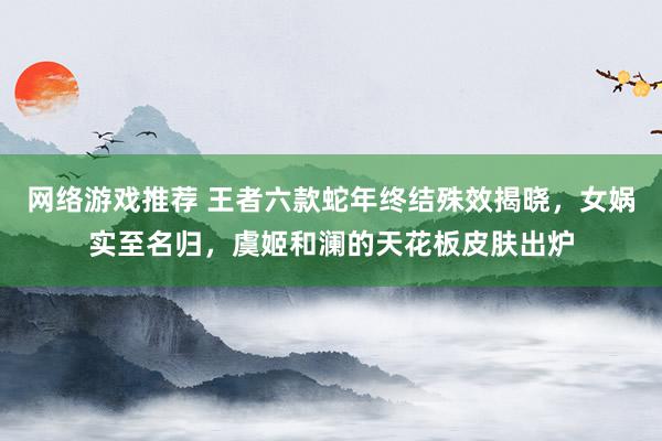 网络游戏推荐 王者六款蛇年终结殊效揭晓，女娲实至名归，虞姬和澜的天花板皮肤出炉