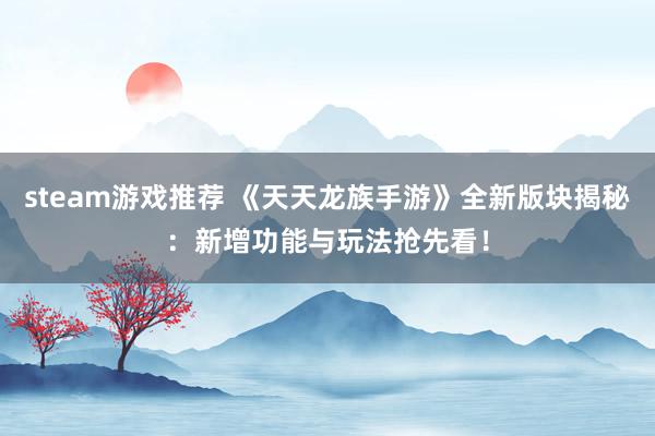 steam游戏推荐 《天天龙族手游》全新版块揭秘：新增功能与玩法抢先看！