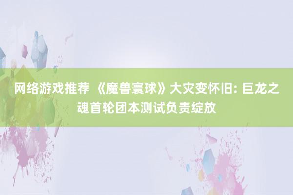 网络游戏推荐 《魔兽寰球》大灾变怀旧: 巨龙之魂首轮团本测试负责绽放