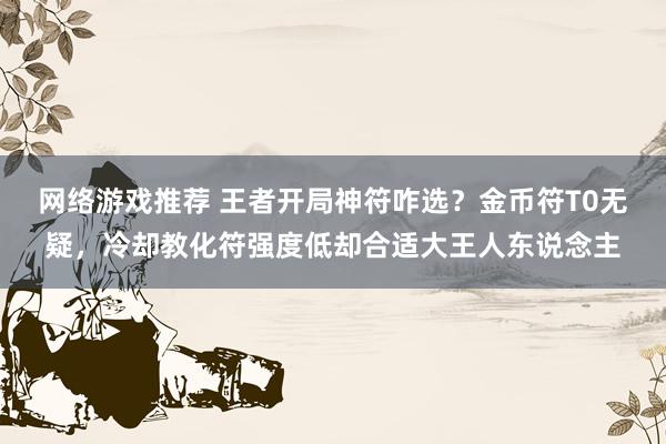 网络游戏推荐 王者开局神符咋选？金币符T0无疑，冷却教化符强度低却合适大王人东说念主