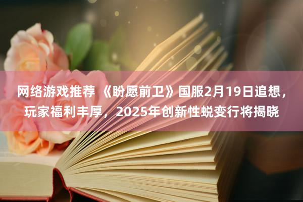 网络游戏推荐 《盼愿前卫》国服2月19日追想，玩家福利丰厚，2025年创新性蜕变行将揭晓