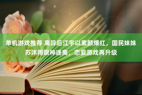 单机游戏推荐 离异后江宇以素颜爆红，国民妹妹苏沐雨眼神迷离，恋爱游戏再升级