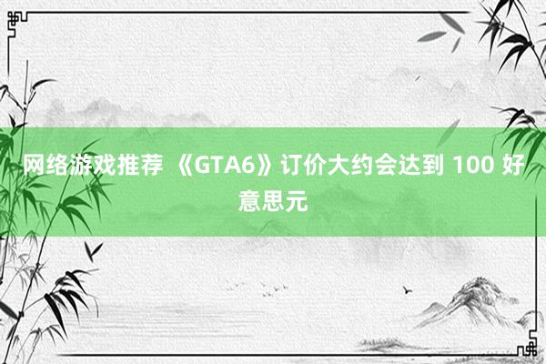 网络游戏推荐 《GTA6》订价大约会达到 100 好意思元