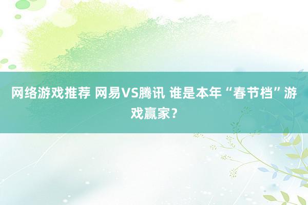 网络游戏推荐 网易VS腾讯 谁是本年“春节档”游戏赢家？