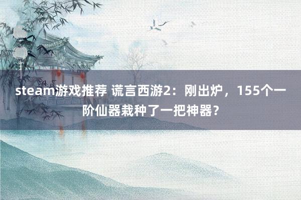 steam游戏推荐 谎言西游2：刚出炉，155个一阶仙器栽种了一把神器？