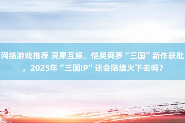 网络游戏推荐 灵犀互娱、恺英网罗“三国”新作获批，2025年“三国IP”还会陆续火下去吗？