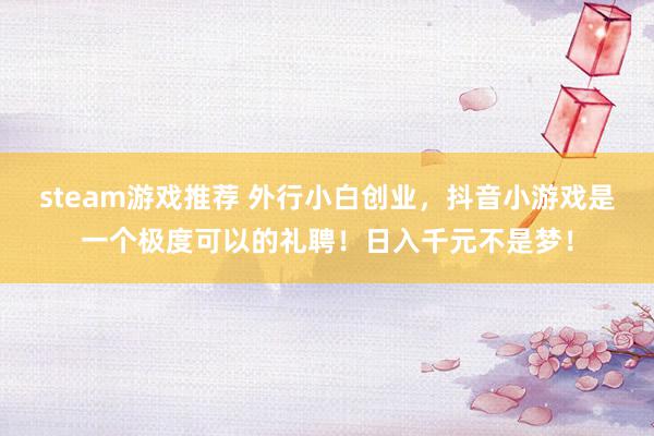 steam游戏推荐 外行小白创业，抖音小游戏是一个极度可以的礼聘！日入千元不是梦！