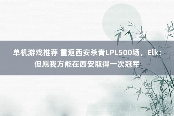 单机游戏推荐 重返西安杀青LPL500场，Elk：但愿我方能在西安取得一次冠军